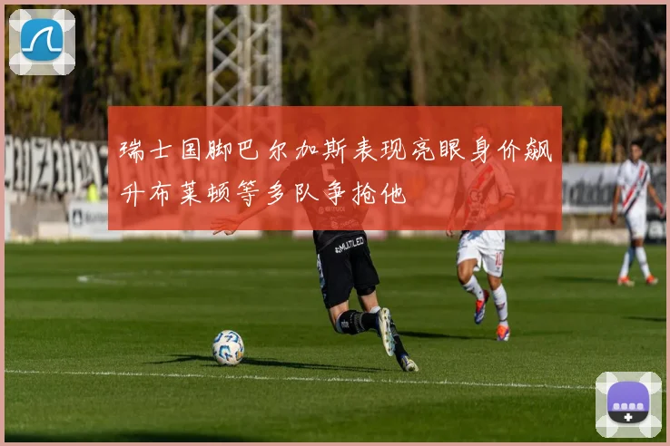 瑞士国脚巴尔加斯表现亮眼身价飙升布莱顿等多队争抢他