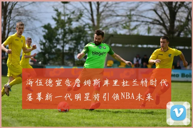 海伍德宣告詹姆斯库里杜兰特时代落幕新一代明星将引领NBA未来