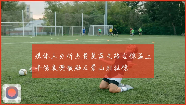 媒体人分析杰曼复苏之路古德温上半场表现激励石景山利拉德