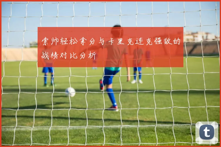 索帅轻松拿分与卡里克连克强敌的战绩对比分析