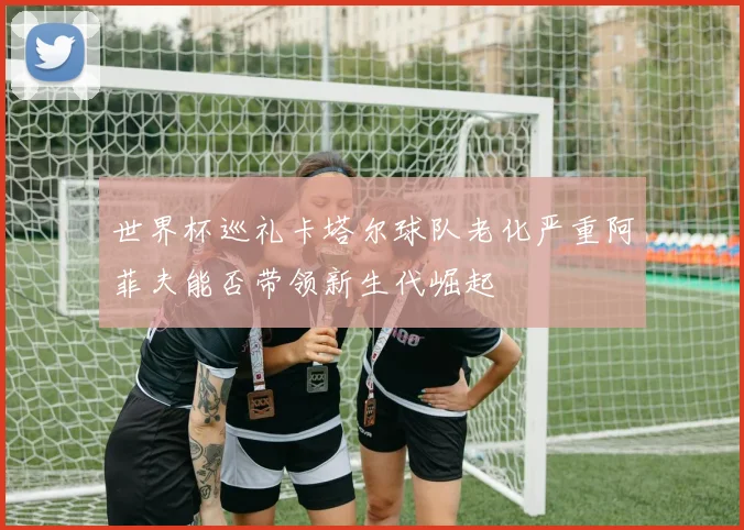 世界杯巡礼卡塔尔球队老化严重阿菲夫能否带领新生代崛起