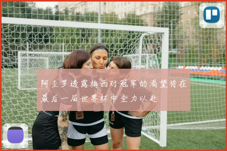 阿圭罗透露梅西对冠军的渴望将在最后一届世界杯中全力以赴