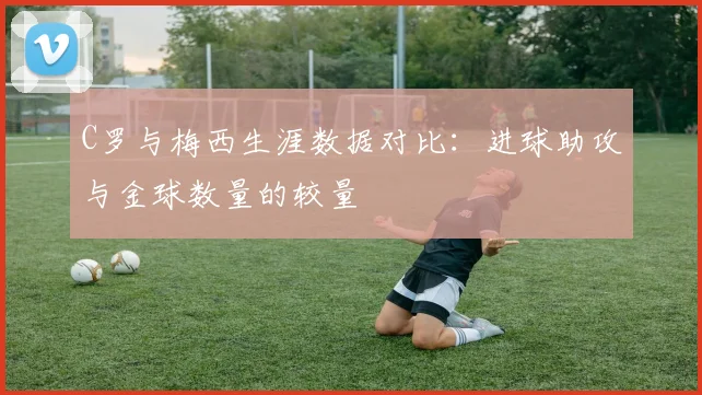 C罗与梅西生涯数据对比：进球助攻与金球数量的较量