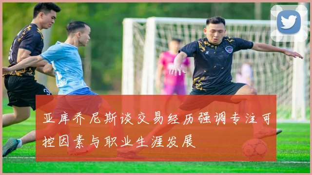 亚库乔尼斯谈交易经历强调专注可控因素与职业生涯发展