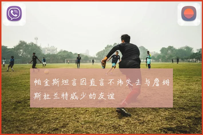 帕金斯坦言因直言不讳失去与詹姆斯杜兰特威少的友谊