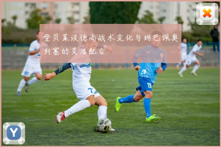 登贝莱谈德尚战术变化与姆巴佩奥利塞的灵活配合