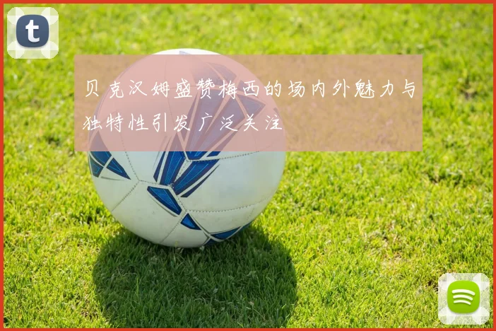 贝克汉姆盛赞梅西的场内外魅力与独特性引发广泛关注