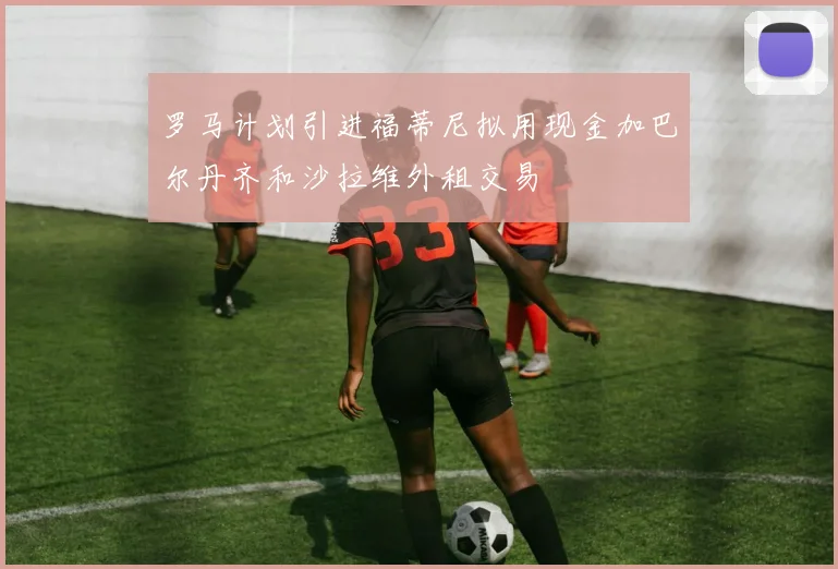 罗马计划引进福蒂尼拟用现金加巴尔丹齐和沙拉维外租交易