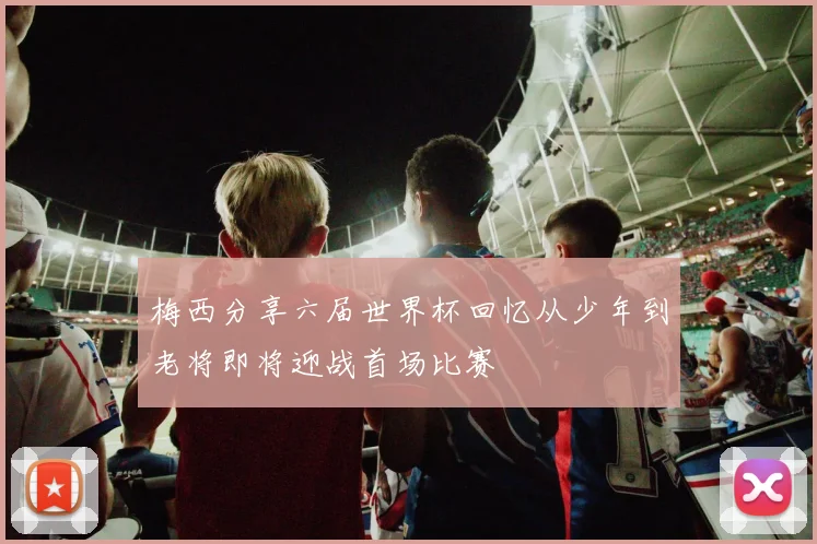 梅西分享六届世界杯回忆从少年到老将即将迎战首场比赛