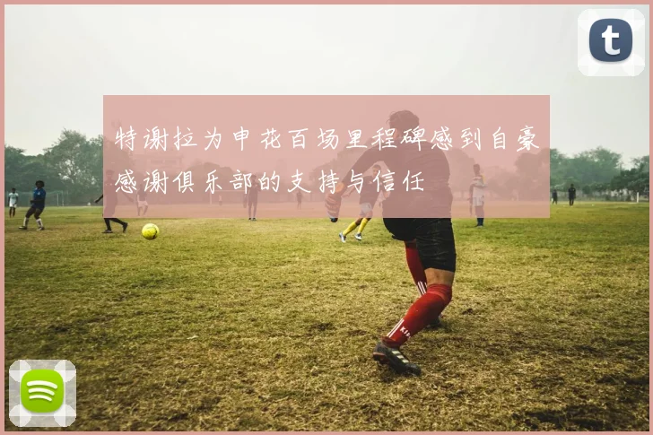 特谢拉为申花百场里程碑感到自豪感谢俱乐部的支持与信任