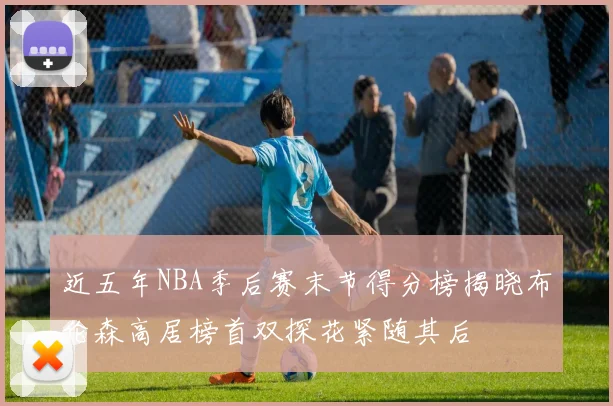 近五年NBA季后赛末节得分榜揭晓布伦森高居榜首双探花紧随其后
