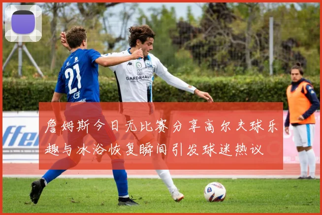 詹姆斯今日无比赛分享高尔夫球乐趣与冰浴恢复瞬间引发球迷热议